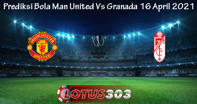 Prediksi Bola Man United Vs Granada 16 April 2021